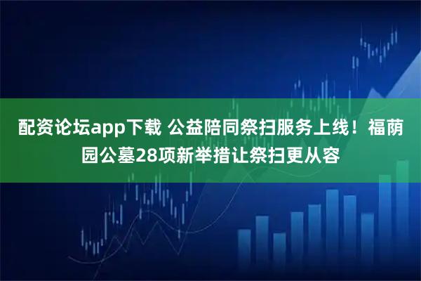 配资论坛app下载 公益陪同祭扫服务上线！福荫园公墓28项新举措让祭扫更从容