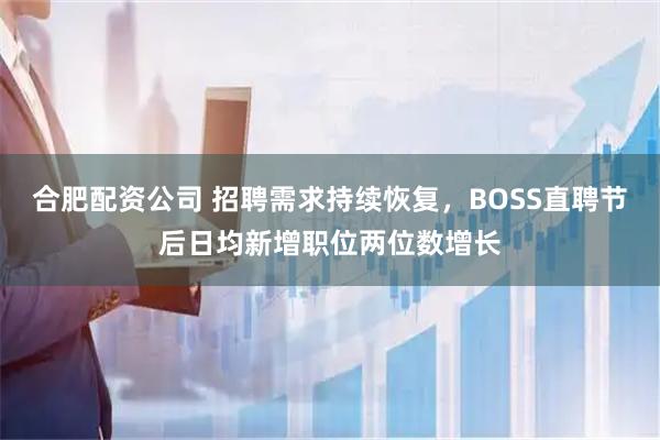 合肥配资公司 招聘需求持续恢复，BOSS直聘节后日均新增职位两位数增长