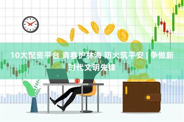 10大配资平台 青春护林海 防火筑平安 | 争做新时代文明先锋