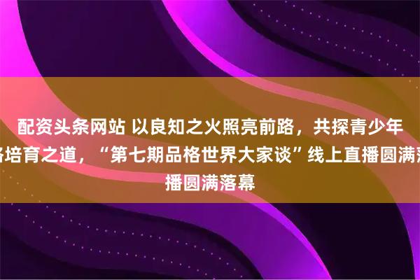 配资头条网站 以良知之火照亮前路，共探青少年品格培育之道，“第七期品格世界大家谈”线上直播圆满落幕