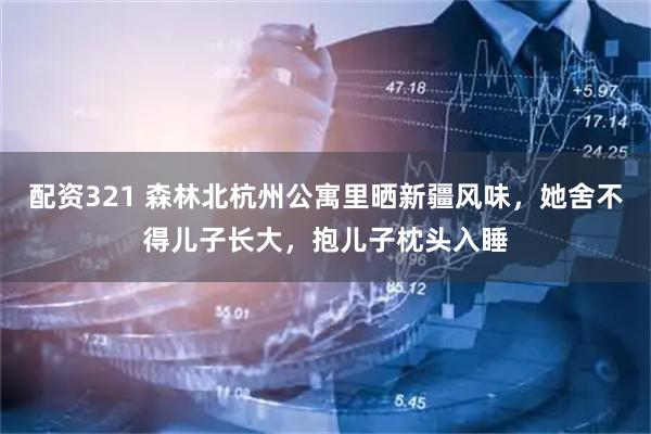 配资321 森林北杭州公寓里晒新疆风味，她舍不得儿子长大，抱儿子枕头入睡