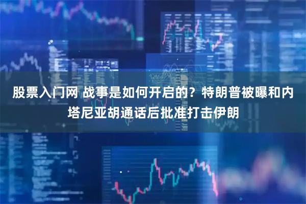 股票入门网 战事是如何开启的？特朗普被曝和内塔尼亚胡通话后批准打击伊朗