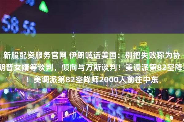 新股配资服务官网 伊朗喊话美国：别把失败称为协议！被曝拒绝与特朗普女婿等谈判，倾向与万斯谈判！美调派第82空降师2000人前往中东
