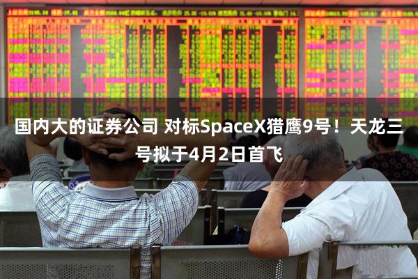 国内大的证券公司 对标SpaceX猎鹰9号！天龙三号拟于4月2日首飞