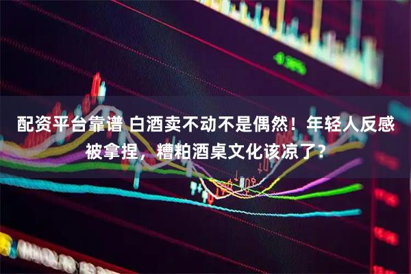 配资平台靠谱 白酒卖不动不是偶然！年轻人反感被拿捏，糟粕酒桌文化该凉了？