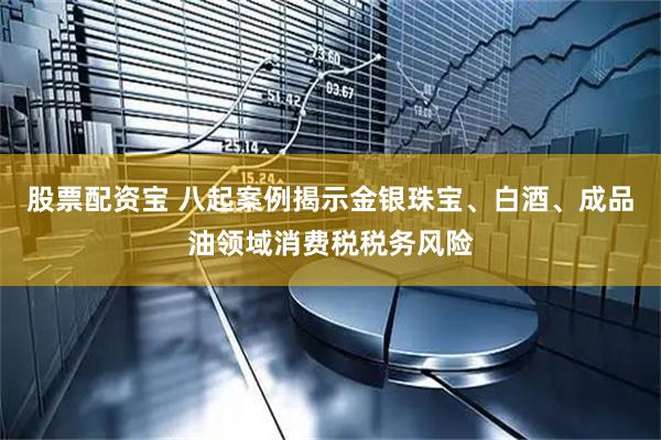 股票配资宝 八起案例揭示金银珠宝、白酒、成品油领域消费税税务风险