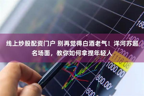 线上炒股配资门户 别再觉得白酒老气！洋河苏超名场面，教你如何拿捏年轻人