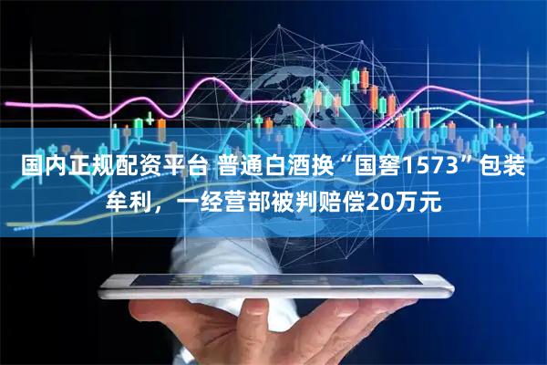 国内正规配资平台 普通白酒换“国窖1573”包装牟利，一经营部被判赔偿20万元
