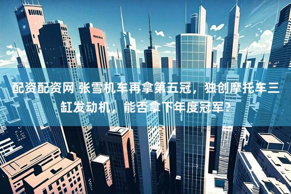 配资配资网 张雪机车再拿第五冠，独创摩托车三缸发动机，能否拿下年度冠军？