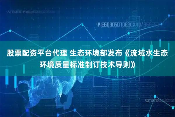 股票配资平台代理 生态环境部发布《流域水生态环境质量标准制订技术导则》