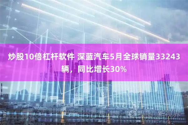 炒股10倍杠杆软件 深蓝汽车5月全球销量33243辆，同比增长30%
