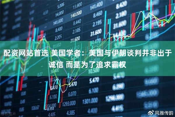 配资网站首选 美国学者：美国与伊朗谈判并非出于诚信 而是为了追求霸权