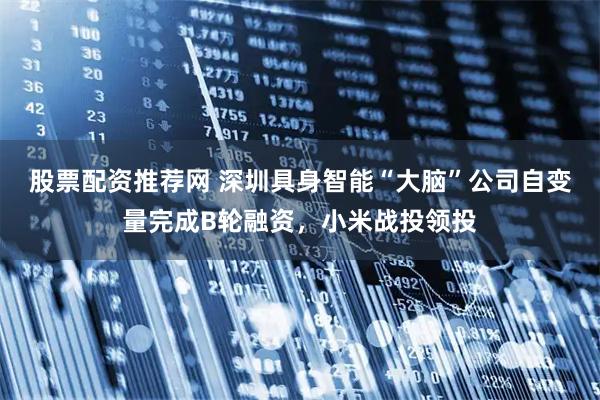 股票配资推荐网 深圳具身智能“大脑”公司自变量完成B轮融资，小米战投领投
