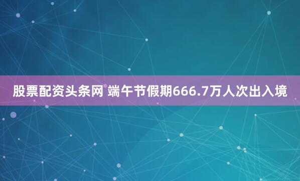股票配资头条网 端午节假期666.7万人次出入境