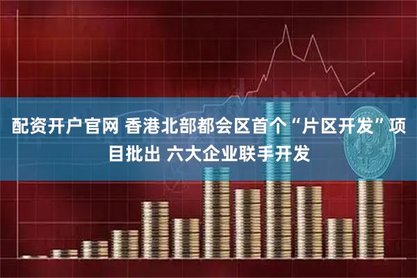 配资开户官网 香港北部都会区首个“片区开发”项目批出 六大企业联手开发